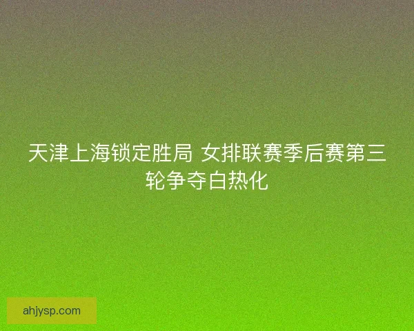 天津上海锁定胜局 女排联赛季后赛第三轮争夺白热化