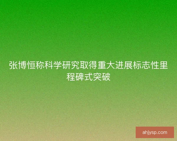 张博恒称科学研究取得重大进展标志性里程碑式突破