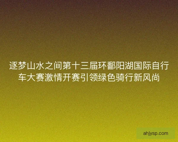 逐梦山水之间第十三届环鄱阳湖国际自行车大赛激情开赛引领绿色骑行新风尚