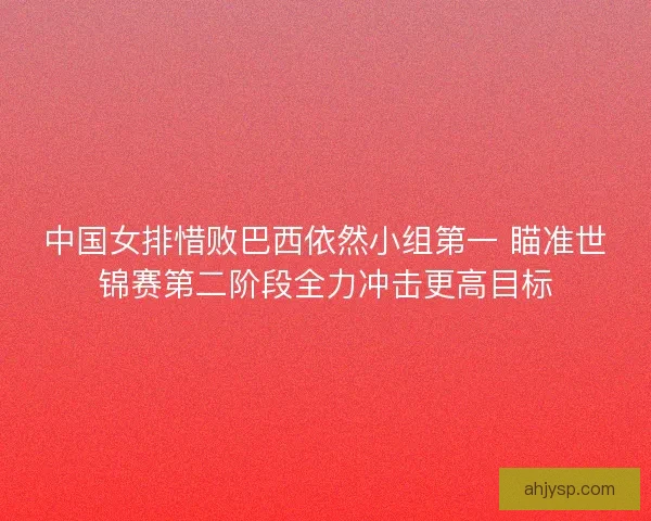 中国女排惜败巴西依然小组第一 瞄准世锦赛第二阶段全力冲击更高目标