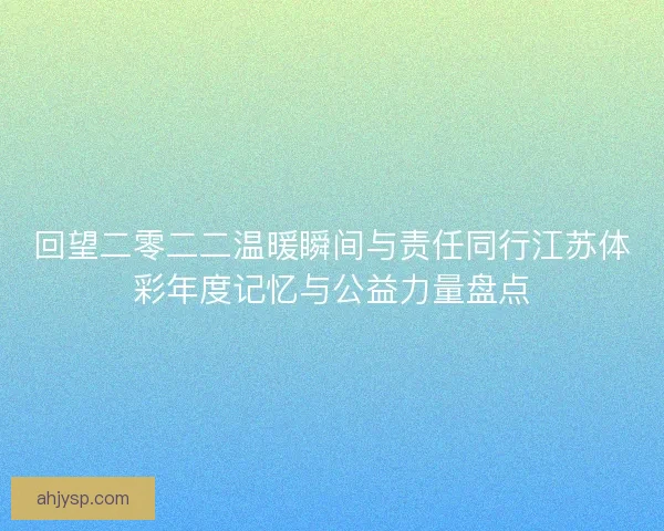 回望二零二二温暖瞬间与责任同行江苏体彩年度记忆与公益力量盘点