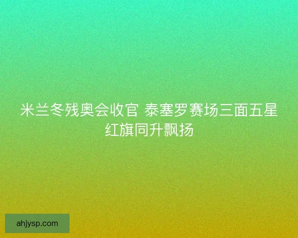 米兰冬残奥会收官 泰塞罗赛场三面五星红旗同升飘扬