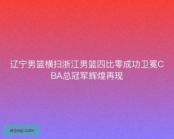 辽宁男篮横扫浙江男篮四比零成功卫冕CBA总冠军辉煌再现