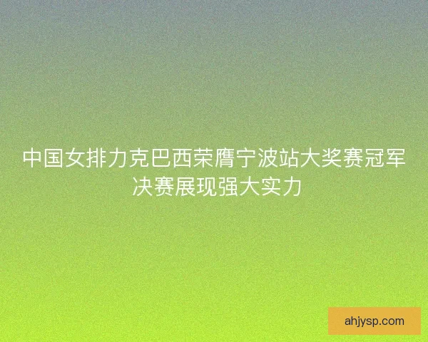 中国女排力克巴西荣膺宁波站大奖赛冠军 决赛展现强大实力