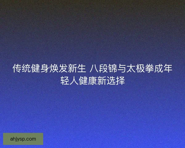 传统健身焕发新生 八段锦与太极拳成年轻人健康新选择