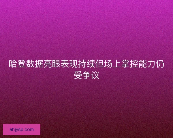 哈登数据亮眼表现持续但场上掌控能力仍受争议