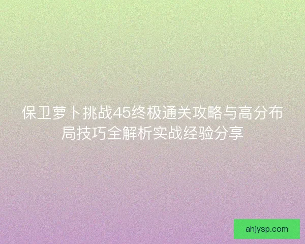 保卫萝卜挑战45终极通关攻略与高分布局技巧全解析实战经验分享