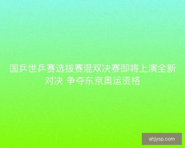 国乒世乒赛选拔赛混双决赛即将上演全新对决 争夺东京奥运资格