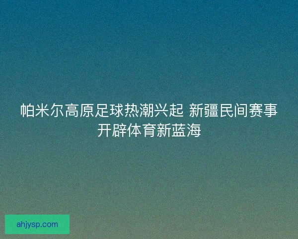 帕米尔高原足球热潮兴起 新疆民间赛事开辟体育新蓝海