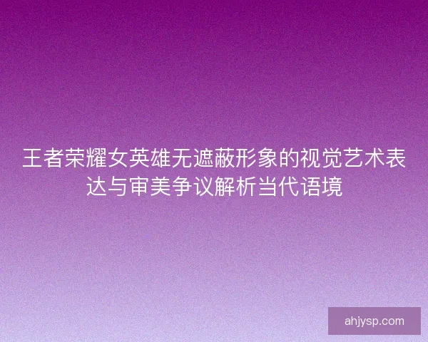王者荣耀女英雄无遮蔽形象的视觉艺术表达与审美争议解析当代语境