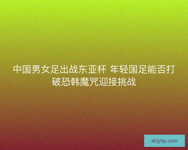 中国男女足出战东亚杯 年轻国足能否打破恐韩魔咒迎接挑战